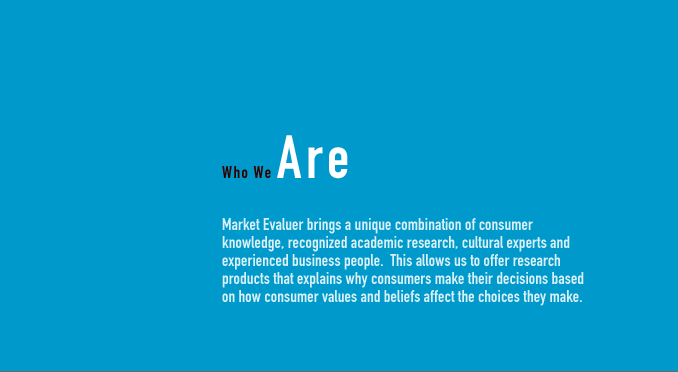 WHO WE ARE - Market Evaluer brings a unique combination of consumer knowledge, recognized academic research, cultural experts and experienced business people.  This allows us to offer research products that explains why consumers make their decisions based on how consumer values and beliefs affect the choices they make.